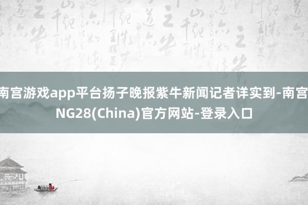 南宫游戏app平台扬子晚报紫牛新闻记者详实到-南宫·NG28(China)官方网站-登录入口