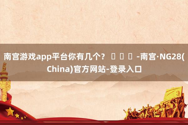 南宫游戏app平台你有几个？ ​​​-南宫·NG28(China)官方网站-登录入口
