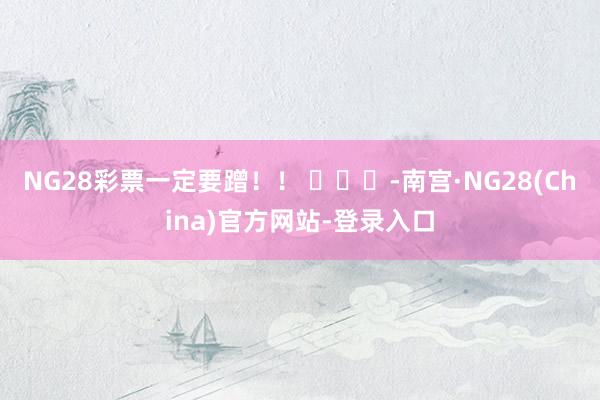 NG28彩票一定要蹭！！ ​​​-南宫·NG28(China)官方网站-登录入口