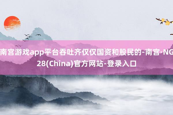 南宫游戏app平台吞吐齐仅仅国资和股民的-南宫·NG28(China)官方网站-登录入口