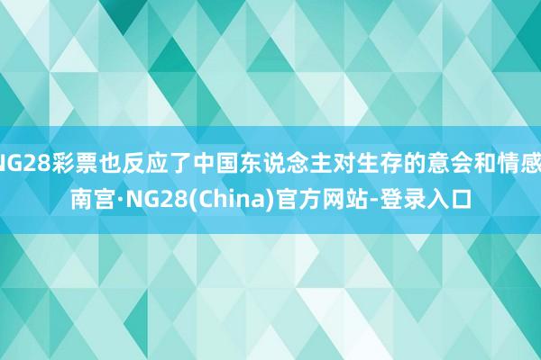 NG28彩票也反应了中国东说念主对生存的意会和情感-南宫·NG28(China)官方网站-登录入口