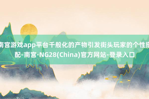 南宫游戏app平台千般化的产物引发街头玩家的个性搭配-南宫·NG28(China)官方网站-登录入口