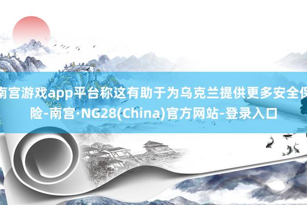 南宫游戏app平台称这有助于为乌克兰提供更多安全保险-南宫·NG28(China)官方网站-登录入口