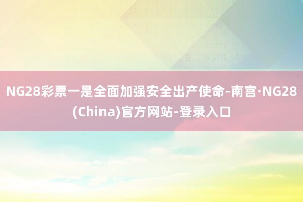 NG28彩票一是全面加强安全出产使命-南宫·NG28(China)官方网站-登录入口
