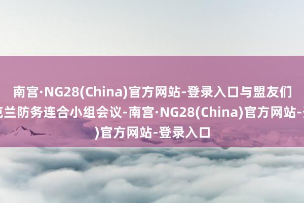 南宫·NG28(China)官方网站-登录入口与盟友们举行乌克兰防务连合小组会议-南宫·NG28(China)官方网站-登录入口