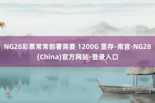 NG28彩票常常部署需要 1200G 显存-南宫·NG28(China)官方网站-登录入口