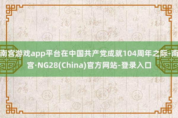 南宫游戏app平台在中国共产党成就104周年之际-南宫·NG28(China)官方网站-登录入口