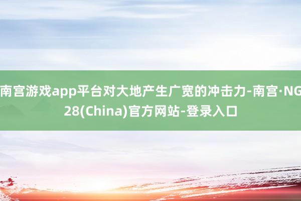 南宫游戏app平台对大地产生广宽的冲击力-南宫·NG28(China)官方网站-登录入口
