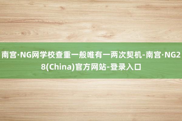 南宫·NG网学校查重一般唯有一两次契机-南宫·NG28(China)官方网站-登录入口