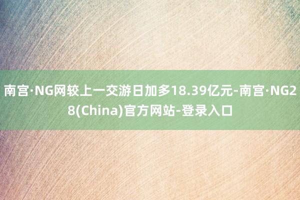 南宫·NG网较上一交游日加多18.39亿元-南宫·NG28(China)官方网站-登录入口