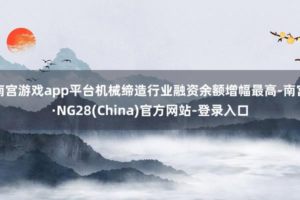 南宫游戏app平台机械缔造行业融资余额增幅最高-南宫·NG28(China)官方网站-登录入口