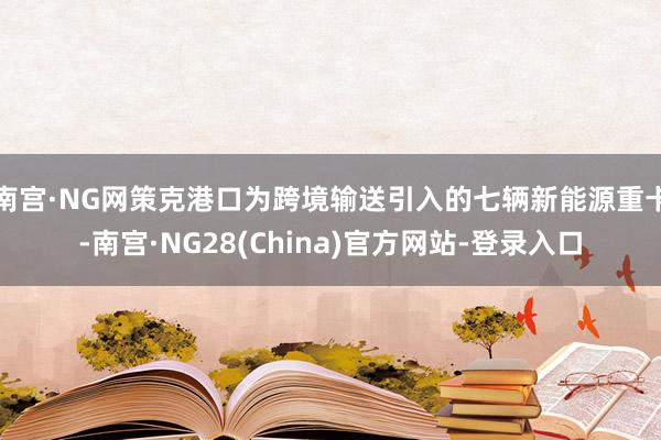 南宫·NG网策克港口为跨境输送引入的七辆新能源重卡-南宫·NG28(China)官方网站-登录入口