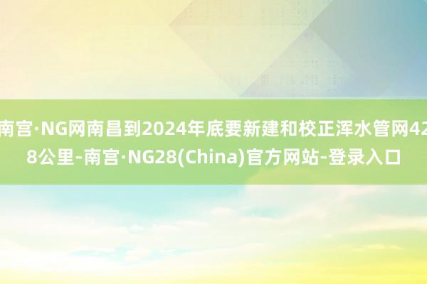 南宫·NG网南昌到2024年底要新建和校正浑水管网428公里-南宫·NG28(China)官方网站-登录入口