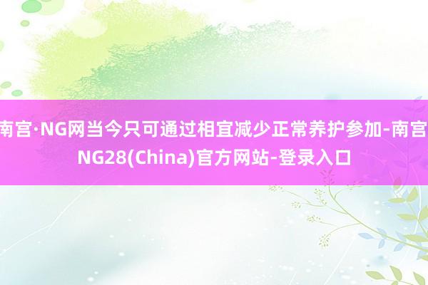 南宫·NG网当今只可通过相宜减少正常养护参加-南宫·NG28(China)官方网站-登录入口