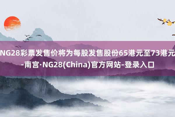 NG28彩票发售价将为每股发售股份65港元至73港元-南宫·NG28(China)官方网站-登录入口