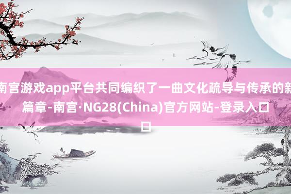南宫游戏app平台共同编织了一曲文化疏导与传承的新篇章-南宫·NG28(China)官方网站-登录入口
