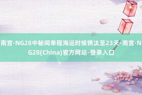 南宫·NG28中秘间单程海运时候镌汰至23天-南宫·NG28(China)官方网站-登录入口