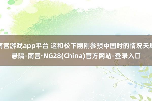 南宫游戏app平台 这和松下刚刚参预中国时的情况天壤悬隔-南宫·NG28(China)官方网站-登录入口