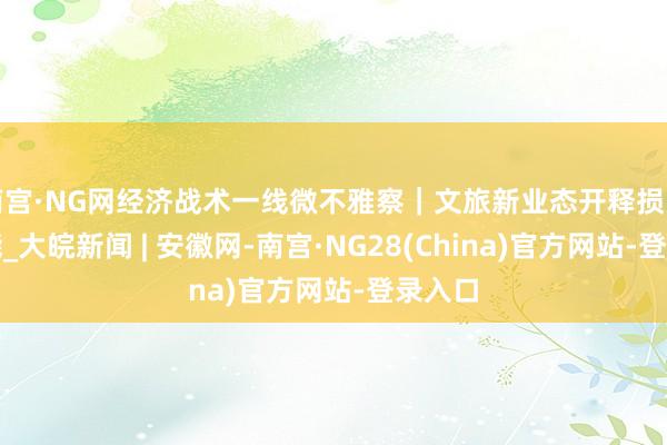 南宫·NG网经济战术一线微不雅察｜文旅新业态开释损失新动能_大皖新闻 | 安徽网-南宫·NG28(China)官方网站-登录入口