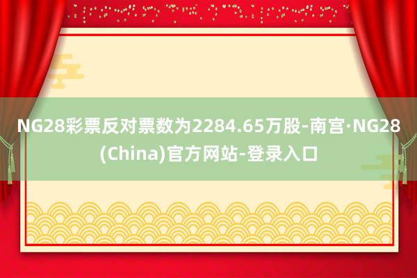 NG28彩票反对票数为2284.65万股-南宫·NG28(China)官方网站-登录入口