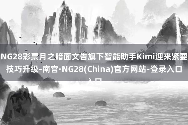 NG28彩票月之暗面文告旗下智能助手Kimi迎来紧要技巧升级-南宫·NG28(China)官方网站-登录入口
