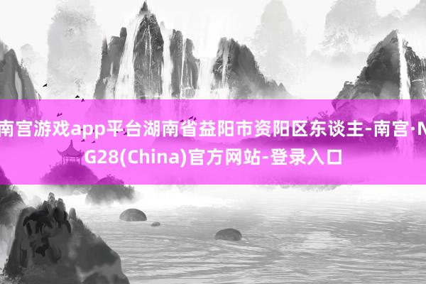 南宫游戏app平台湖南省益阳市资阳区东谈主-南宫·NG28(China)官方网站-登录入口