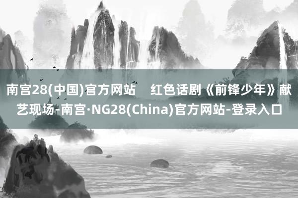 南宫28(中国)官方网站    红色话剧《前锋少年》献艺现场-南宫·NG28(China)官方网站-登录入口