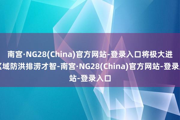 南宫·NG28(China)官方网站-登录入口将极大进步区域防洪排涝才智-南宫·NG28(China)官方网站-登录入口