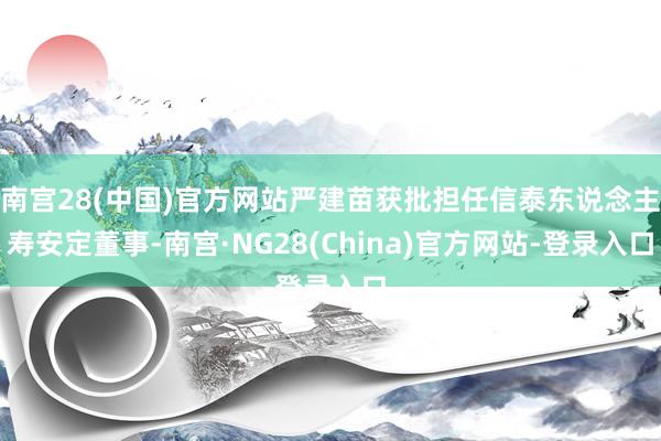 南宫28(中国)官方网站严建苗获批担任信泰东说念主寿安定董事-南宫·NG28(China)官方网站-登录入口