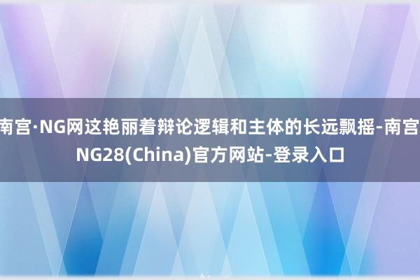 南宫·NG网这艳丽着辩论逻辑和主体的长远飘摇-南宫·NG28(China)官方网站-登录入口