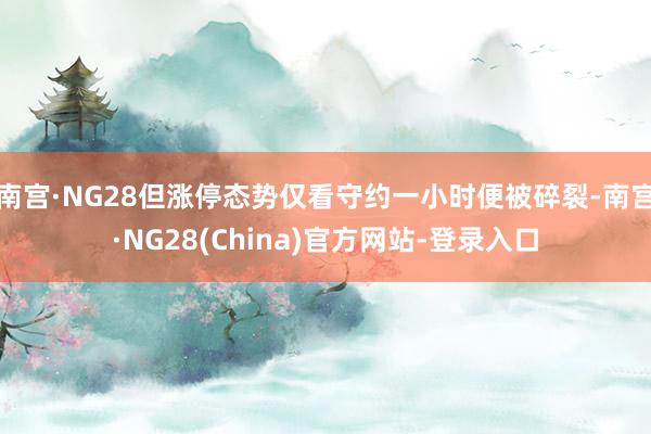 南宫·NG28但涨停态势仅看守约一小时便被碎裂-南宫·NG28(China)官方网站-登录入口