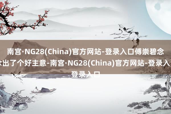 南宫·NG28(China)官方网站-登录入口傅崇碧念念出了个好主意-南宫·NG28(China)官方网站-登录入口